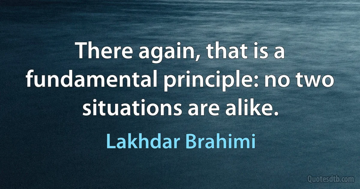 There again, that is a fundamental principle: no two situations are alike. (Lakhdar Brahimi)