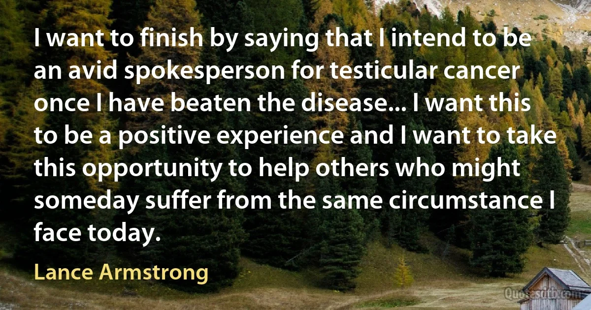 I want to finish by saying that I intend to be an avid spokesperson for testicular cancer once I have beaten the disease... I want this to be a positive experience and I want to take this opportunity to help others who might someday suffer from the same circumstance I face today. (Lance Armstrong)