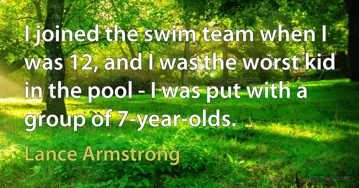 I joined the swim team when I was 12, and I was the worst kid in the pool - I was put with a group of 7-year-olds. (Lance Armstrong)