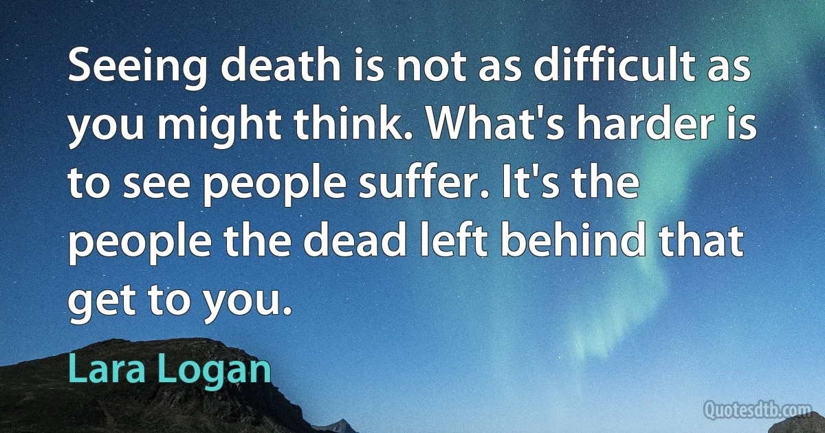 Seeing death is not as difficult as you might think. What's harder is to see people suffer. It's the people the dead left behind that get to you. (Lara Logan)