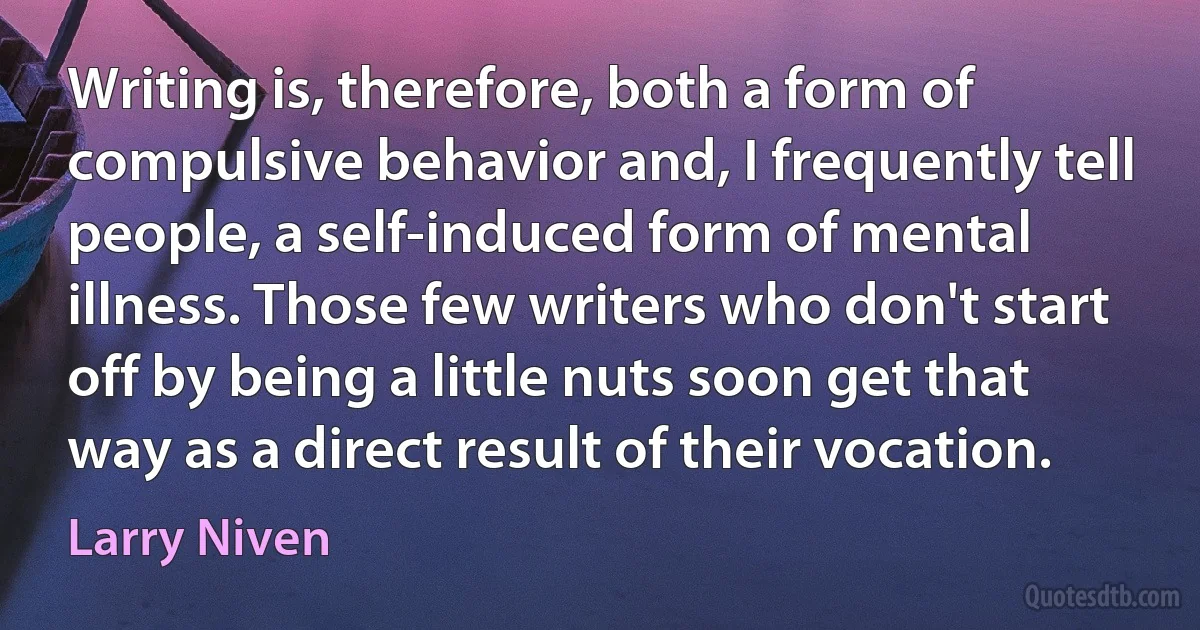 Writing is, therefore, both a form of compulsive behavior and, I frequently tell people, a self-induced form of mental illness. Those few writers who don't start off by being a little nuts soon get that way as a direct result of their vocation. (Larry Niven)