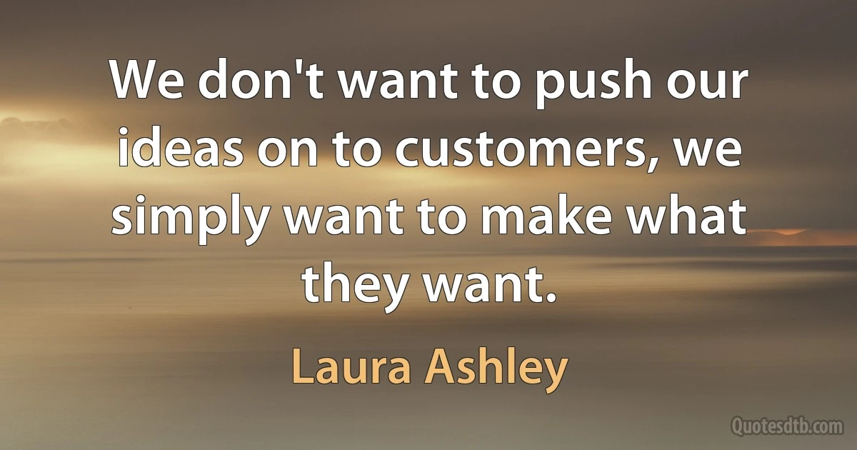 We don't want to push our ideas on to customers, we simply want to make what they want. (Laura Ashley)