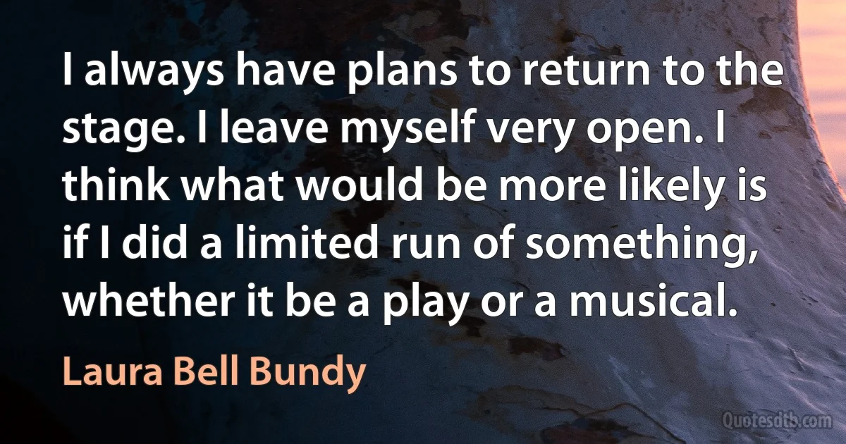 I always have plans to return to the stage. I leave myself very open. I think what would be more likely is if I did a limited run of something, whether it be a play or a musical. (Laura Bell Bundy)