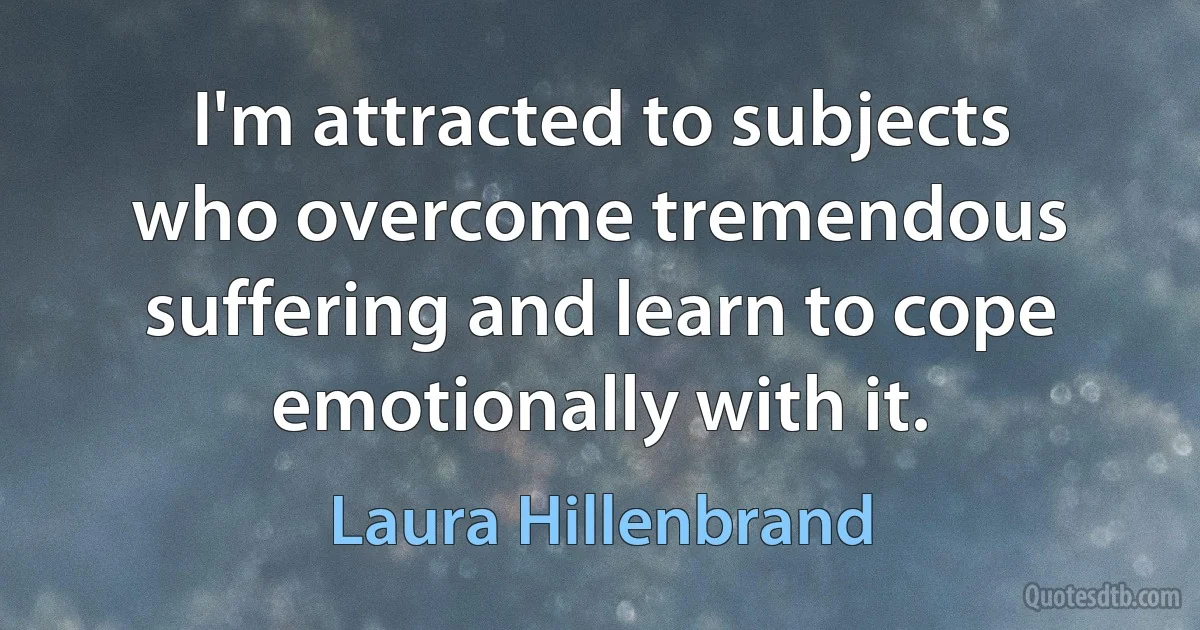 I'm attracted to subjects who overcome tremendous suffering and learn to cope emotionally with it. (Laura Hillenbrand)