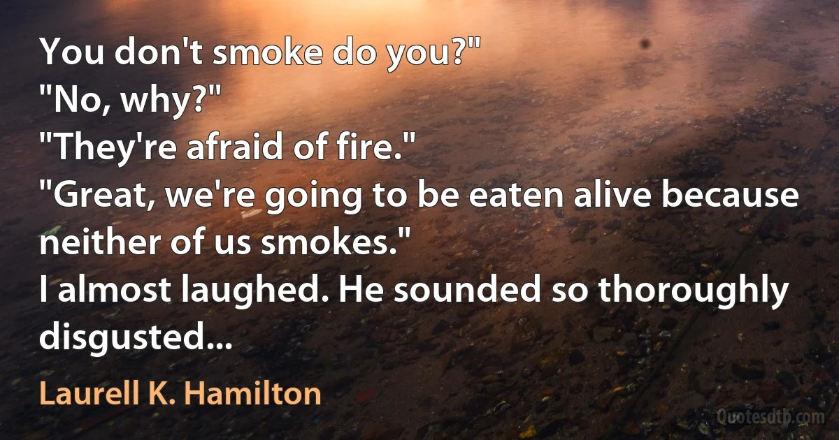 You don't smoke do you?"
"No, why?"
"They're afraid of fire."
"Great, we're going to be eaten alive because neither of us smokes."
I almost laughed. He sounded so thoroughly disgusted... (Laurell K. Hamilton)