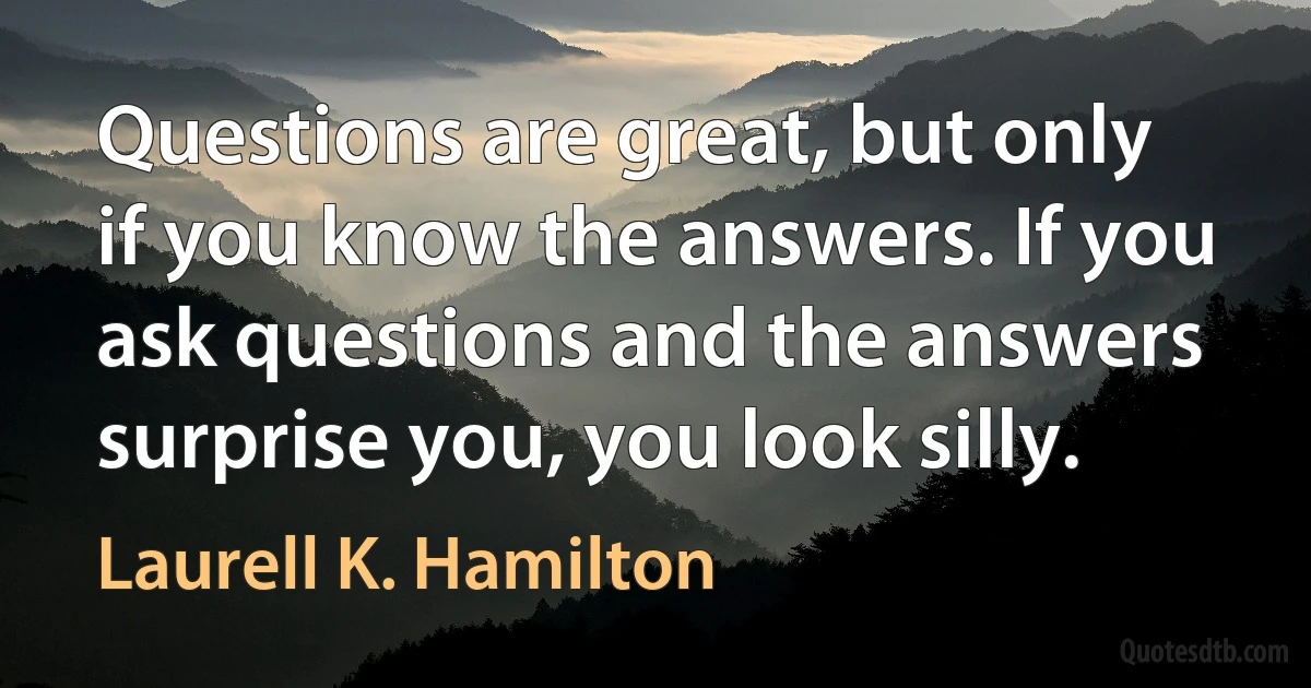 Questions are great, but only if you know the answers. If you ask questions and the answers surprise you, you look silly. (Laurell K. Hamilton)