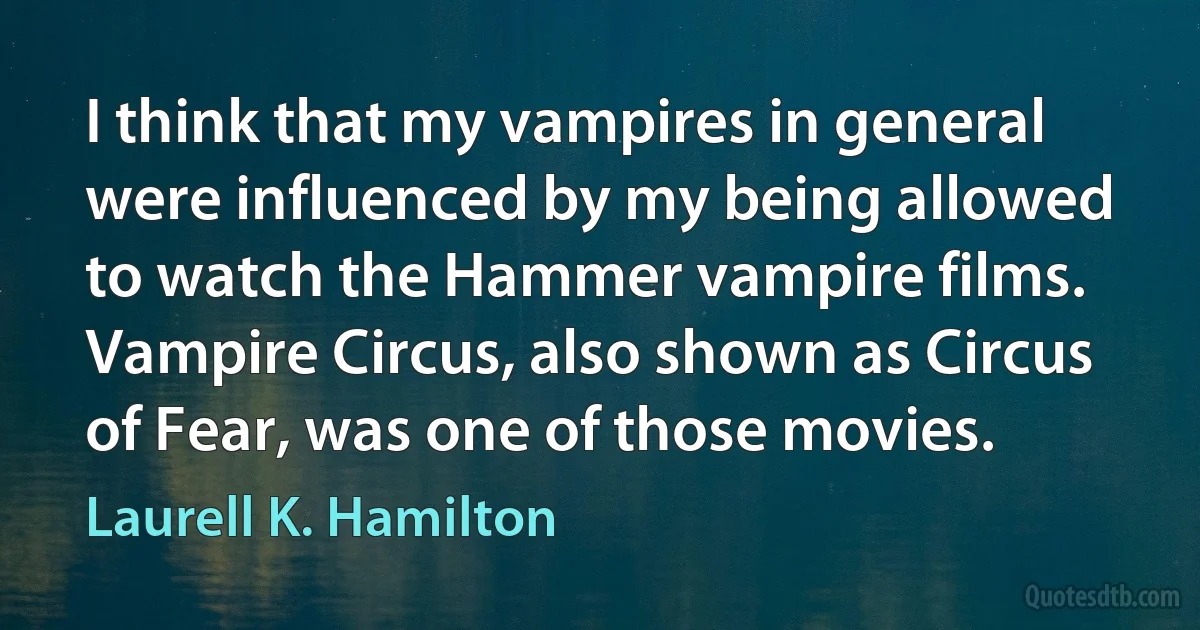 I think that my vampires in general were influenced by my being allowed to watch the Hammer vampire films. Vampire Circus, also shown as Circus of Fear, was one of those movies. (Laurell K. Hamilton)