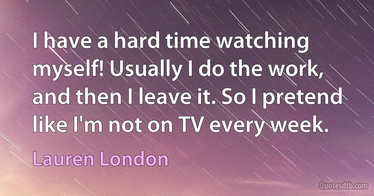 I have a hard time watching myself! Usually I do the work, and then I leave it. So I pretend like I'm not on TV every week. (Lauren London)