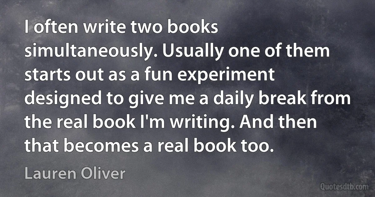 I often write two books simultaneously. Usually one of them starts out as a fun experiment designed to give me a daily break from the real book I'm writing. And then that becomes a real book too. (Lauren Oliver)