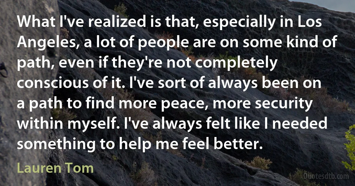 What I've realized is that, especially in Los Angeles, a lot of people are on some kind of path, even if they're not completely conscious of it. I've sort of always been on a path to find more peace, more security within myself. I've always felt like I needed something to help me feel better. (Lauren Tom)