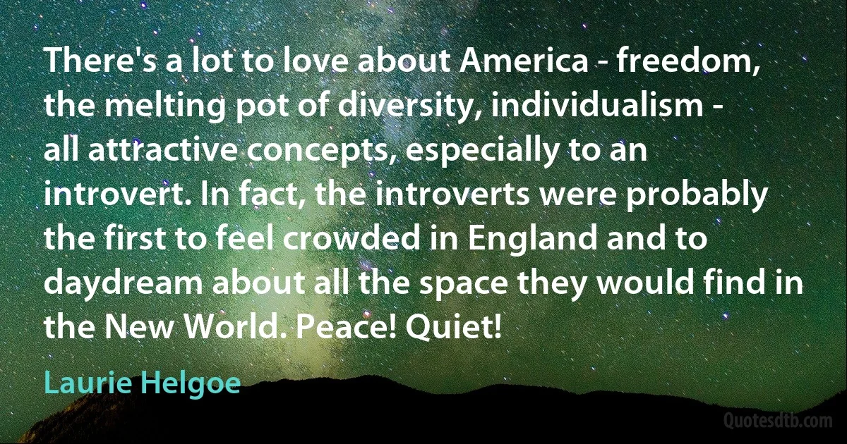 There's a lot to love about America - freedom, the melting pot of diversity, individualism - all attractive concepts, especially to an introvert. In fact, the introverts were probably the first to feel crowded in England and to daydream about all the space they would find in the New World. Peace! Quiet! (Laurie Helgoe)