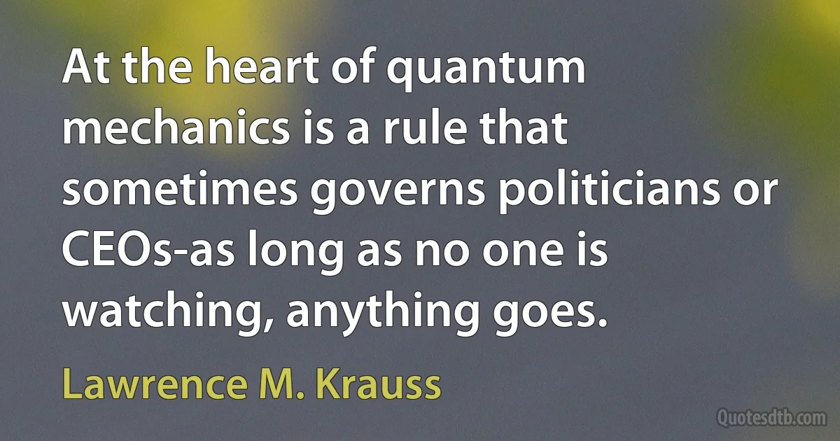 At the heart of quantum mechanics is a rule that sometimes governs politicians or CEOs-as long as no one is watching, anything goes. (Lawrence M. Krauss)