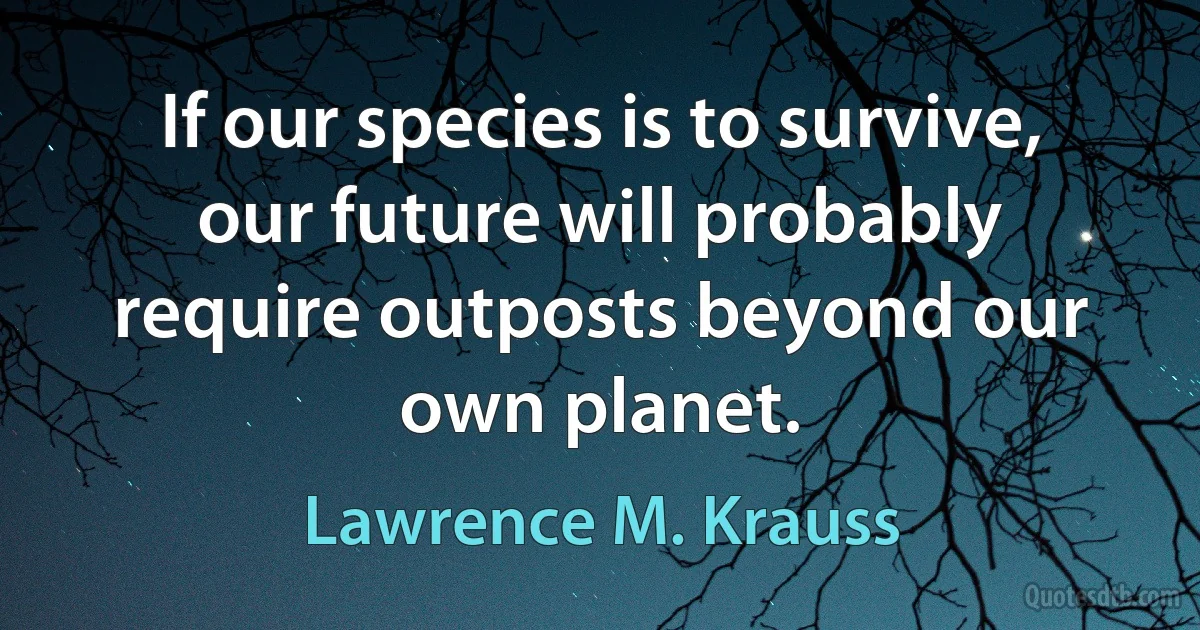 If our species is to survive, our future will probably require outposts beyond our own planet. (Lawrence M. Krauss)