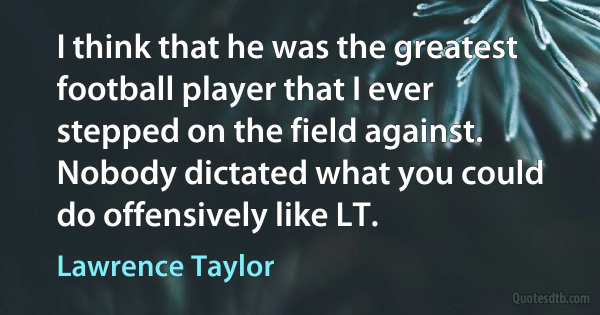 I think that he was the greatest football player that I ever stepped on the field against. Nobody dictated what you could do offensively like LT. (Lawrence Taylor)