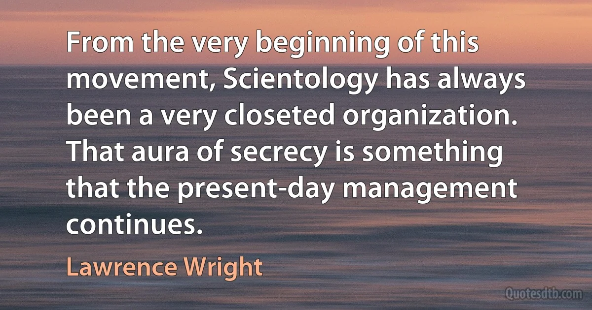 From the very beginning of this movement, Scientology has always been a very closeted organization. That aura of secrecy is something that the present-day management continues. (Lawrence Wright)