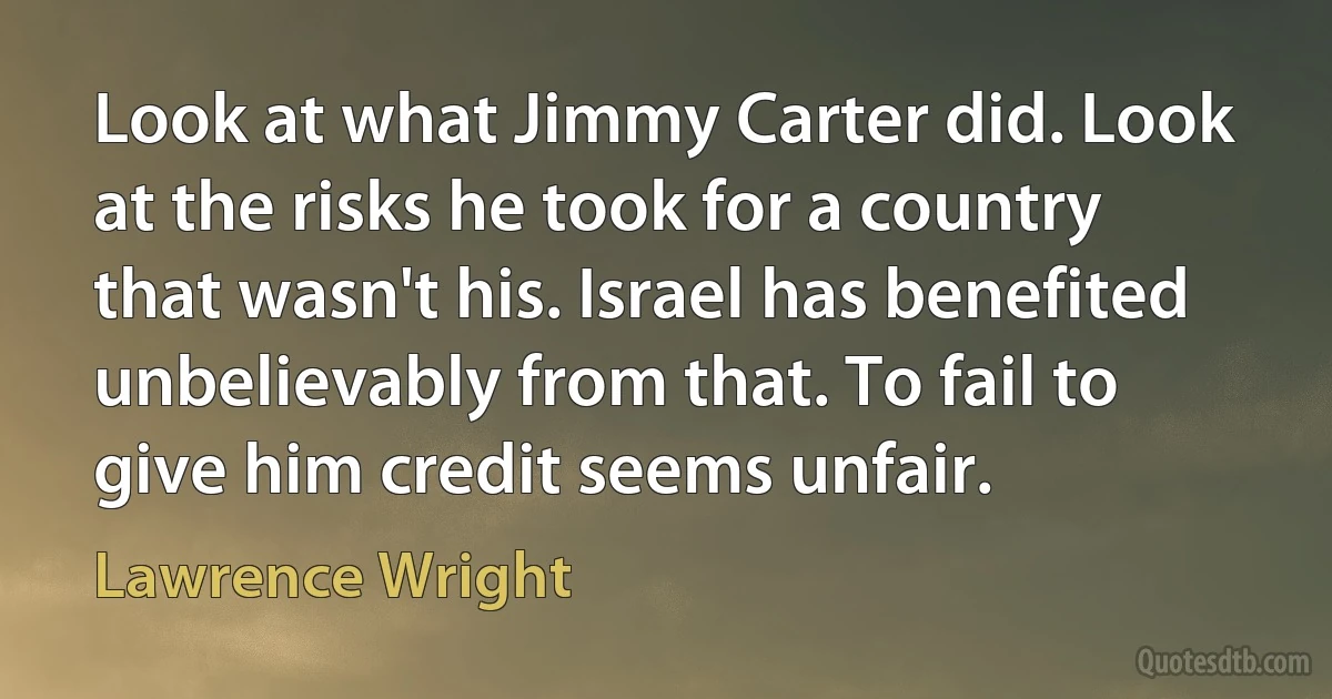 Look at what Jimmy Carter did. Look at the risks he took for a country that wasn't his. Israel has benefited unbelievably from that. To fail to give him credit seems unfair. (Lawrence Wright)