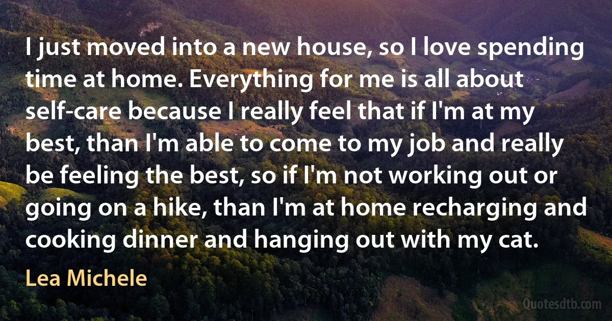 I just moved into a new house, so I love spending time at home. Everything for me is all about self-care because I really feel that if I'm at my best, than I'm able to come to my job and really be feeling the best, so if I'm not working out or going on a hike, than I'm at home recharging and cooking dinner and hanging out with my cat. (Lea Michele)