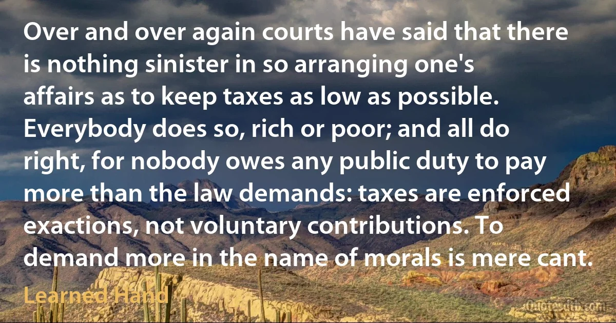 Over and over again courts have said that there is nothing sinister in so arranging one's affairs as to keep taxes as low as possible. Everybody does so, rich or poor; and all do right, for nobody owes any public duty to pay more than the law demands: taxes are enforced exactions, not voluntary contributions. To demand more in the name of morals is mere cant. (Learned Hand)