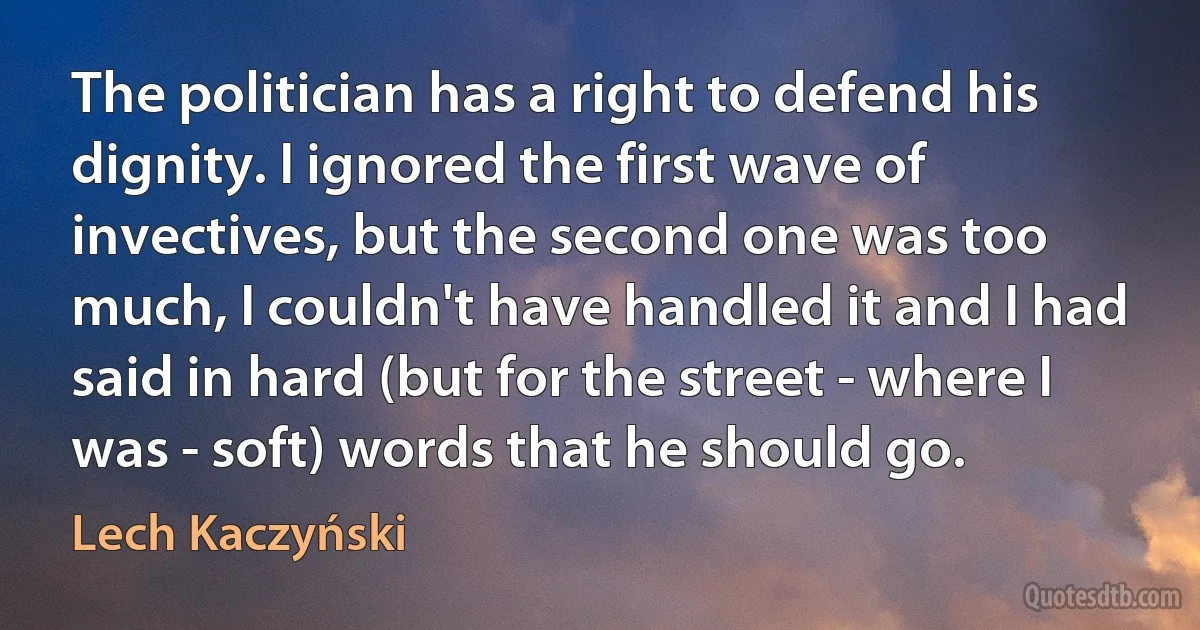 The politician has a right to defend his dignity. I ignored the first wave of invectives, but the second one was too much, I couldn't have handled it and I had said in hard (but for the street - where I was - soft) words that he should go. (Lech Kaczyński)