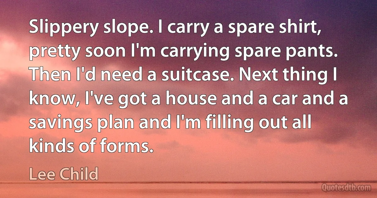 Slippery slope. I carry a spare shirt, pretty soon I'm carrying spare pants. Then I'd need a suitcase. Next thing I know, I've got a house and a car and a savings plan and I'm filling out all kinds of forms. (Lee Child)