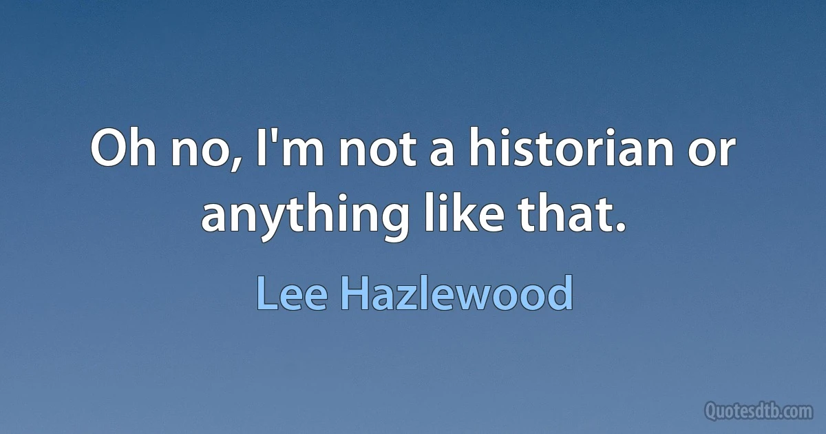 Oh no, I'm not a historian or anything like that. (Lee Hazlewood)