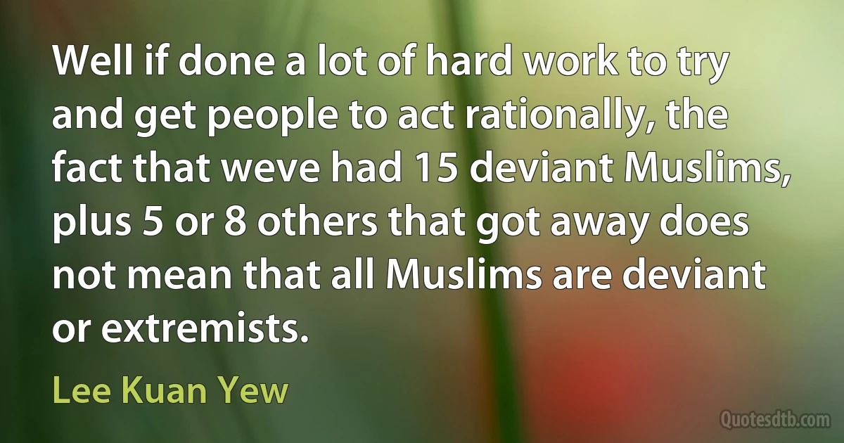 Well if done a lot of hard work to try and get people to act rationally, the fact that weve had 15 deviant Muslims, plus 5 or 8 others that got away does not mean that all Muslims are deviant or extremists. (Lee Kuan Yew)