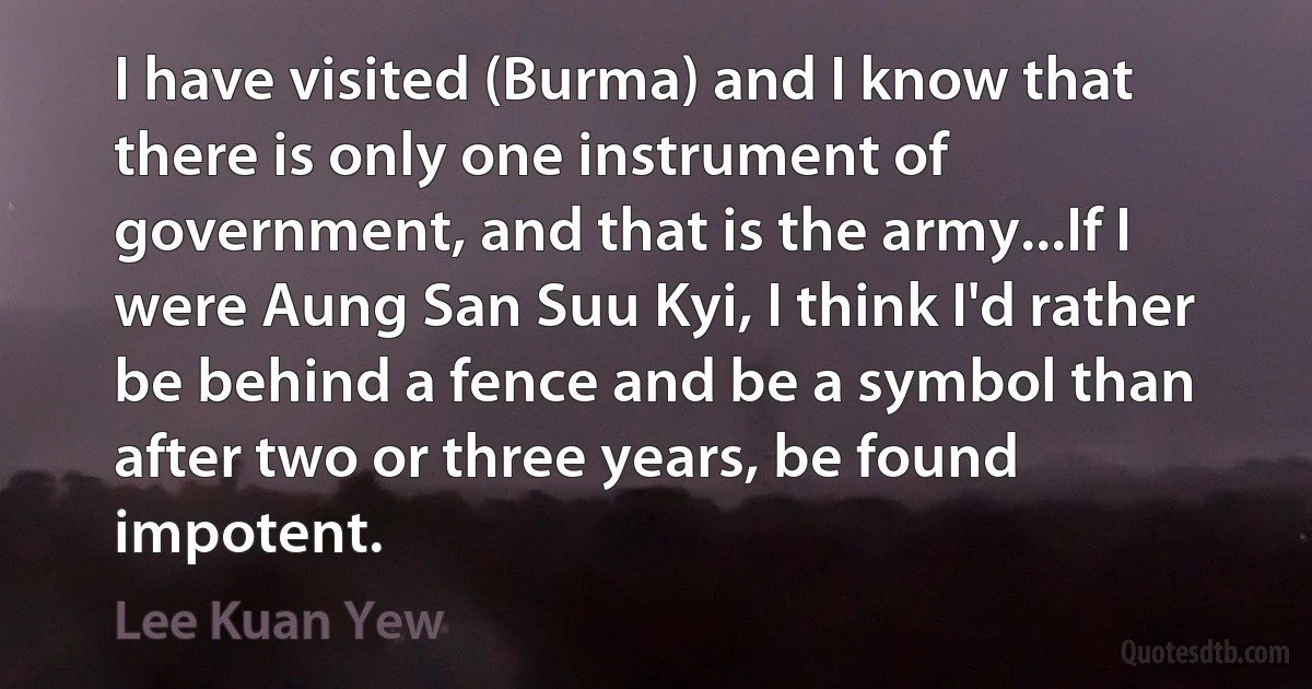 I have visited (Burma) and I know that there is only one instrument of government, and that is the army...If I were Aung San Suu Kyi, I think I'd rather be behind a fence and be a symbol than after two or three years, be found impotent. (Lee Kuan Yew)