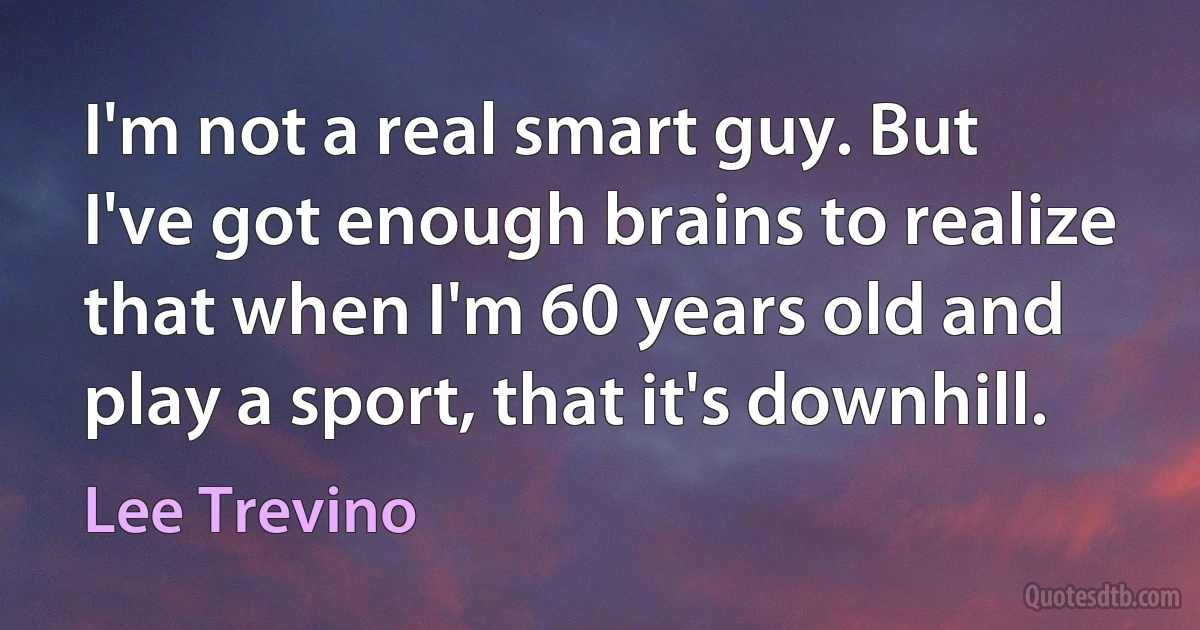 I'm not a real smart guy. But I've got enough brains to realize that when I'm 60 years old and play a sport, that it's downhill. (Lee Trevino)