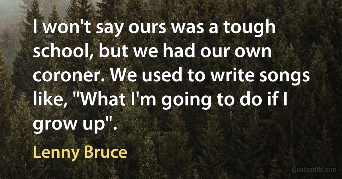 I won't say ours was a tough school, but we had our own coroner. We used to write songs like, "What I'm going to do if I grow up". (Lenny Bruce)