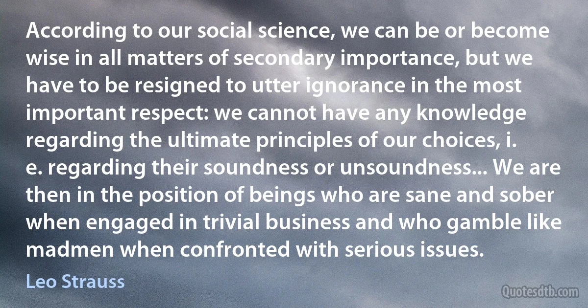 According to our social science, we can be or become wise in all matters of secondary importance, but we have to be resigned to utter ignorance in the most important respect: we cannot have any knowledge regarding the ultimate principles of our choices, i. e. regarding their soundness or unsoundness... We are then in the position of beings who are sane and sober when engaged in trivial business and who gamble like madmen when confronted with serious issues. (Leo Strauss)