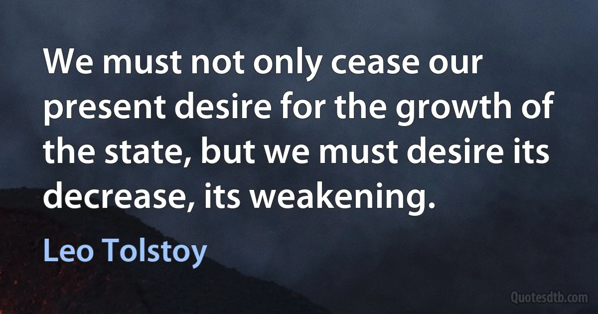 We must not only cease our present desire for the growth of the state, but we must desire its decrease, its weakening. (Leo Tolstoy)