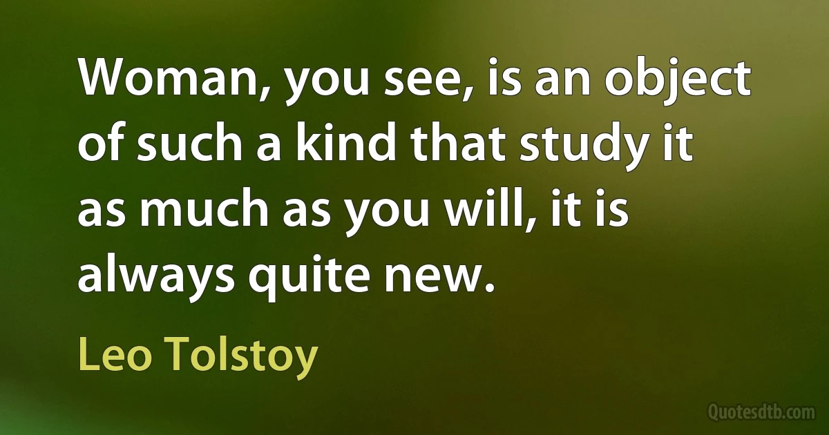 Woman, you see, is an object of such a kind that study it as much as you will, it is always quite new. (Leo Tolstoy)