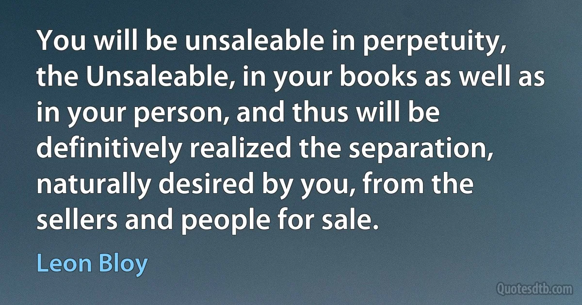 You will be unsaleable in perpetuity, the Unsaleable, in your books as well as in your person, and thus will be definitively realized the separation, naturally desired by you, from the sellers and people for sale. (Leon Bloy)