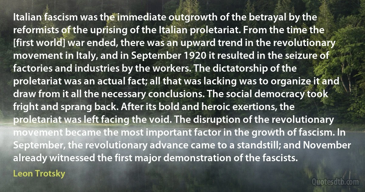 Italian fascism was the immediate outgrowth of the betrayal by the reformists of the uprising of the Italian proletariat. From the time the [first world] war ended, there was an upward trend in the revolutionary movement in Italy, and in September 1920 it resulted in the seizure of factories and industries by the workers. The dictatorship of the proletariat was an actual fact; all that was lacking was to organize it and draw from it all the necessary conclusions. The social democracy took fright and sprang back. After its bold and heroic exertions, the proletariat was left facing the void. The disruption of the revolutionary movement became the most important factor in the growth of fascism. In September, the revolutionary advance came to a standstill; and November already witnessed the first major demonstration of the fascists. (Leon Trotsky)