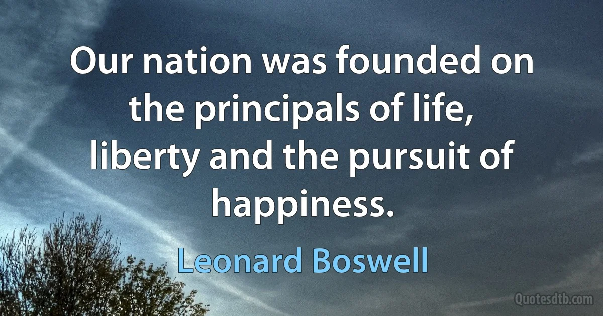 Our nation was founded on the principals of life, liberty and the pursuit of happiness. (Leonard Boswell)