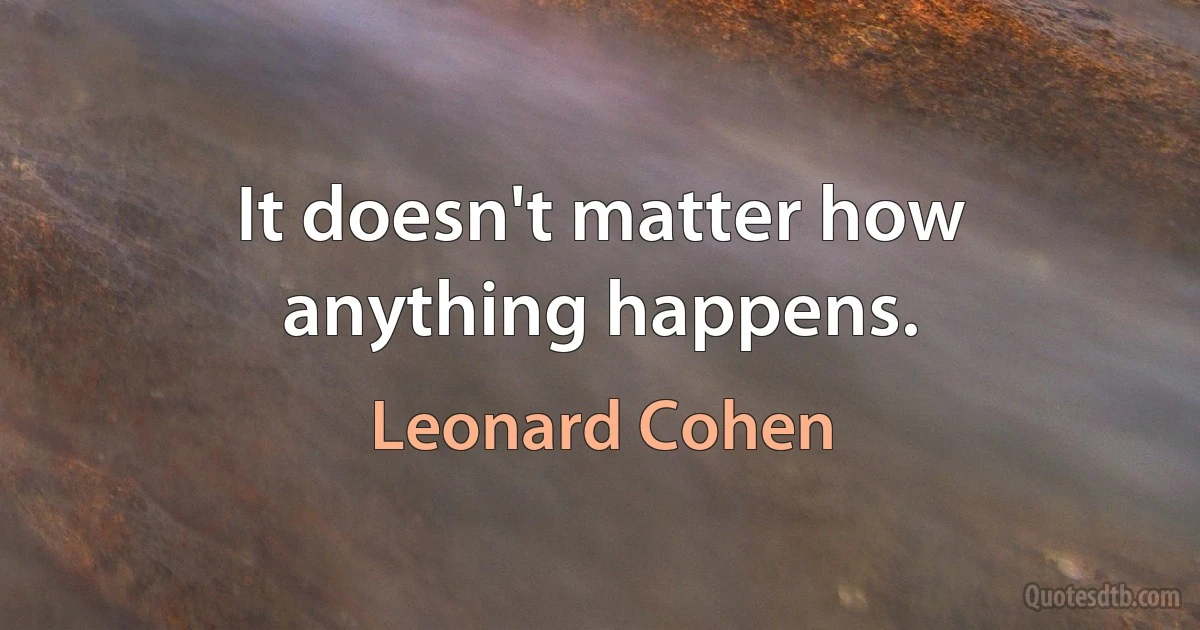 It doesn't matter how anything happens. (Leonard Cohen)