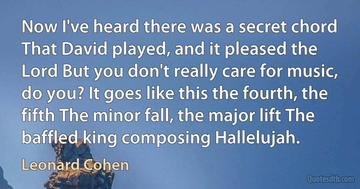 Now I've heard there was a secret chord That David played, and it pleased the Lord But you don't really care for music, do you? It goes like this the fourth, the fifth The minor fall, the major lift The baffled king composing Hallelujah. (Leonard Cohen)