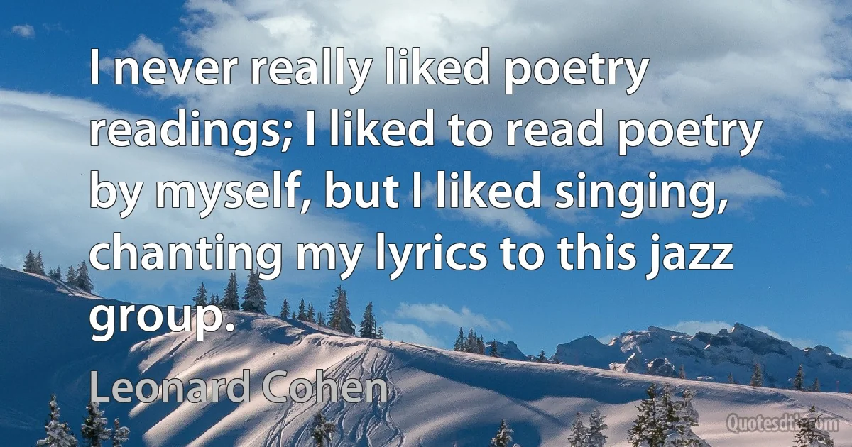 I never really liked poetry readings; I liked to read poetry by myself, but I liked singing, chanting my lyrics to this jazz group. (Leonard Cohen)