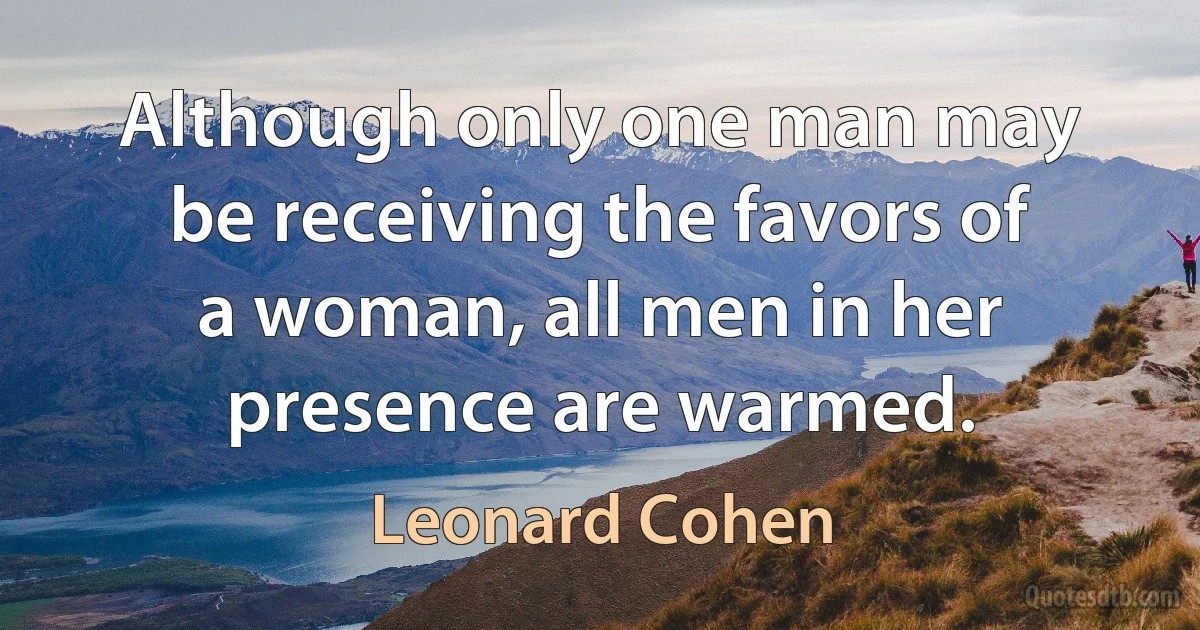 Although only one man may be receiving the favors of a woman, all men in her presence are warmed. (Leonard Cohen)