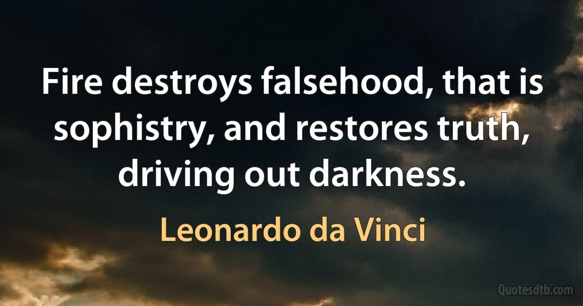 Fire destroys falsehood, that is sophistry, and restores truth, driving out darkness. (Leonardo da Vinci)