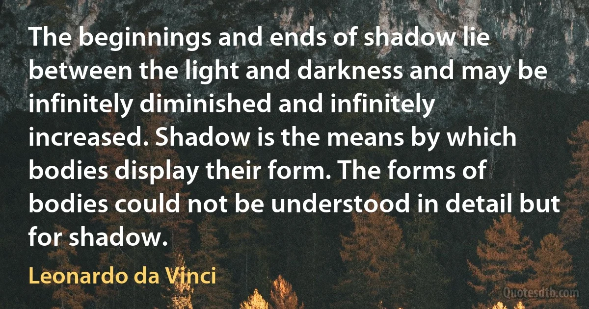 The beginnings and ends of shadow lie between the light and darkness and may be infinitely diminished and infinitely increased. Shadow is the means by which bodies display their form. The forms of bodies could not be understood in detail but for shadow. (Leonardo da Vinci)