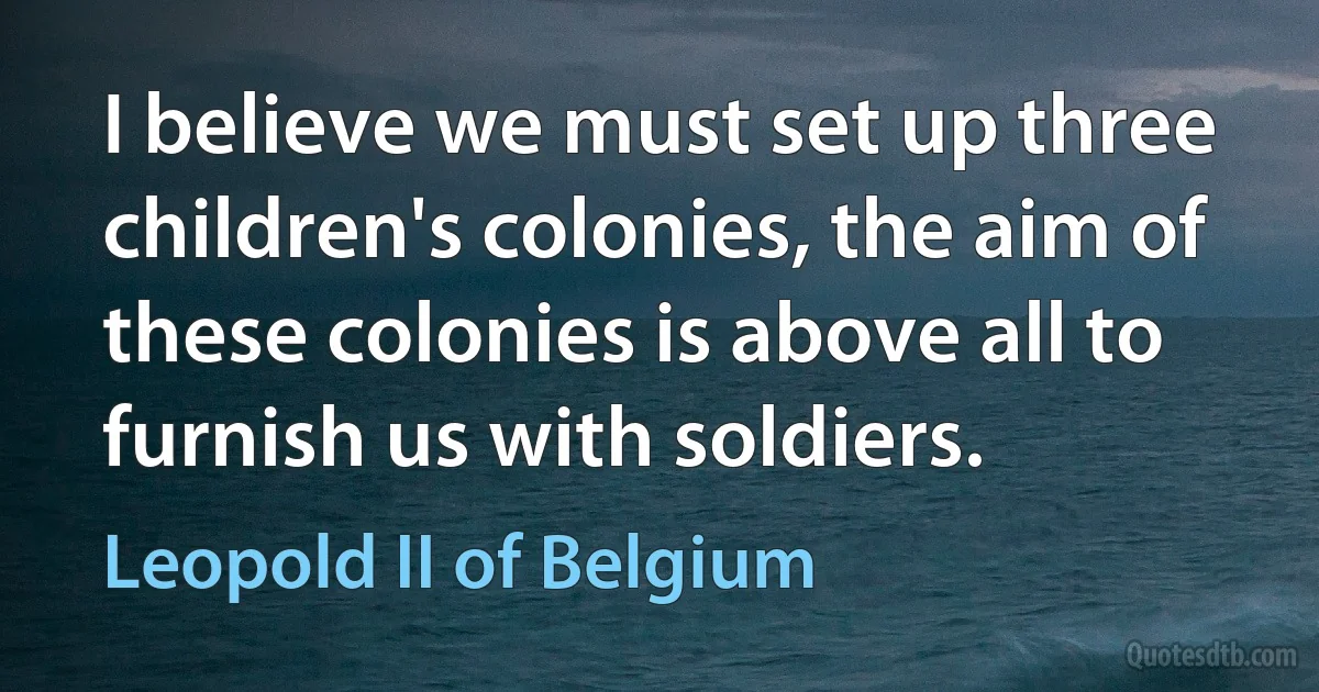 I believe we must set up three children's colonies, the aim of these colonies is above all to furnish us with soldiers. (Leopold II of Belgium)