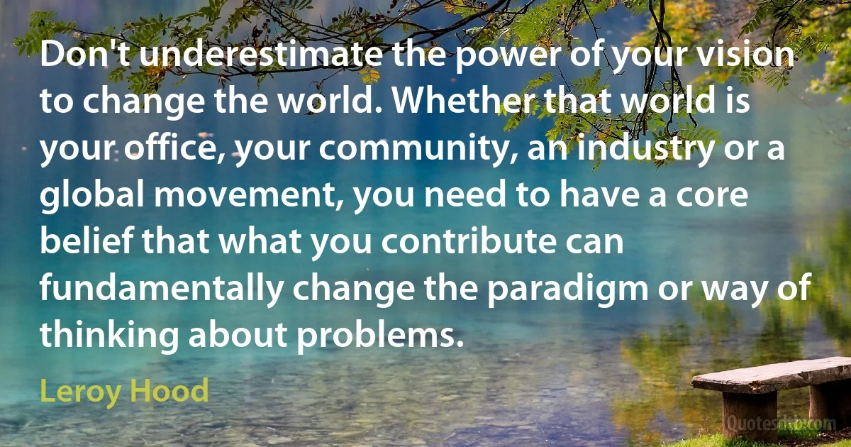 Don't underestimate the power of your vision to change the world. Whether that world is your office, your community, an industry or a global movement, you need to have a core belief that what you contribute can fundamentally change the paradigm or way of thinking about problems. (Leroy Hood)