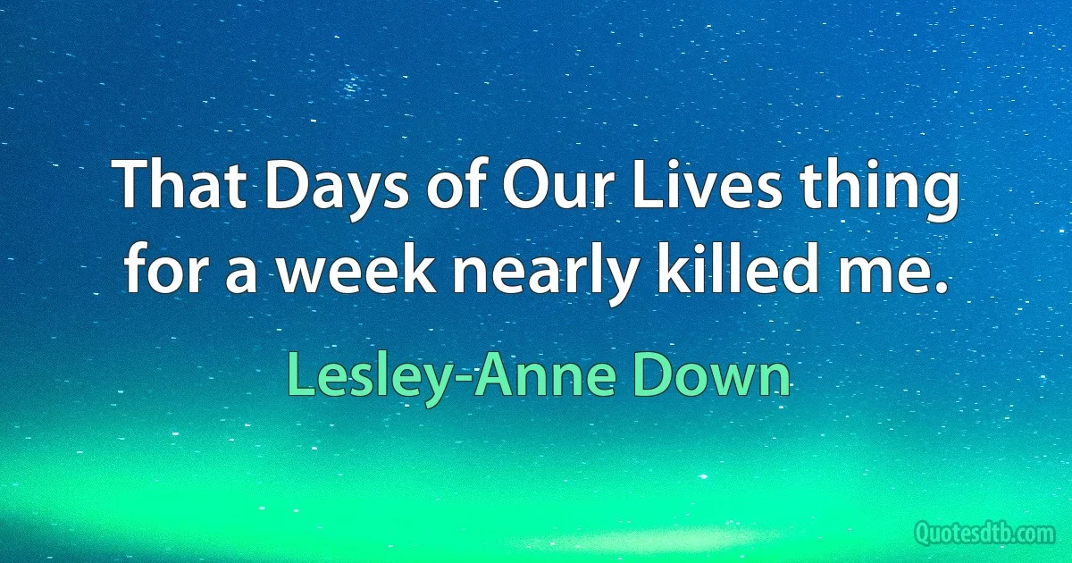 That Days of Our Lives thing for a week nearly killed me. (Lesley-Anne Down)