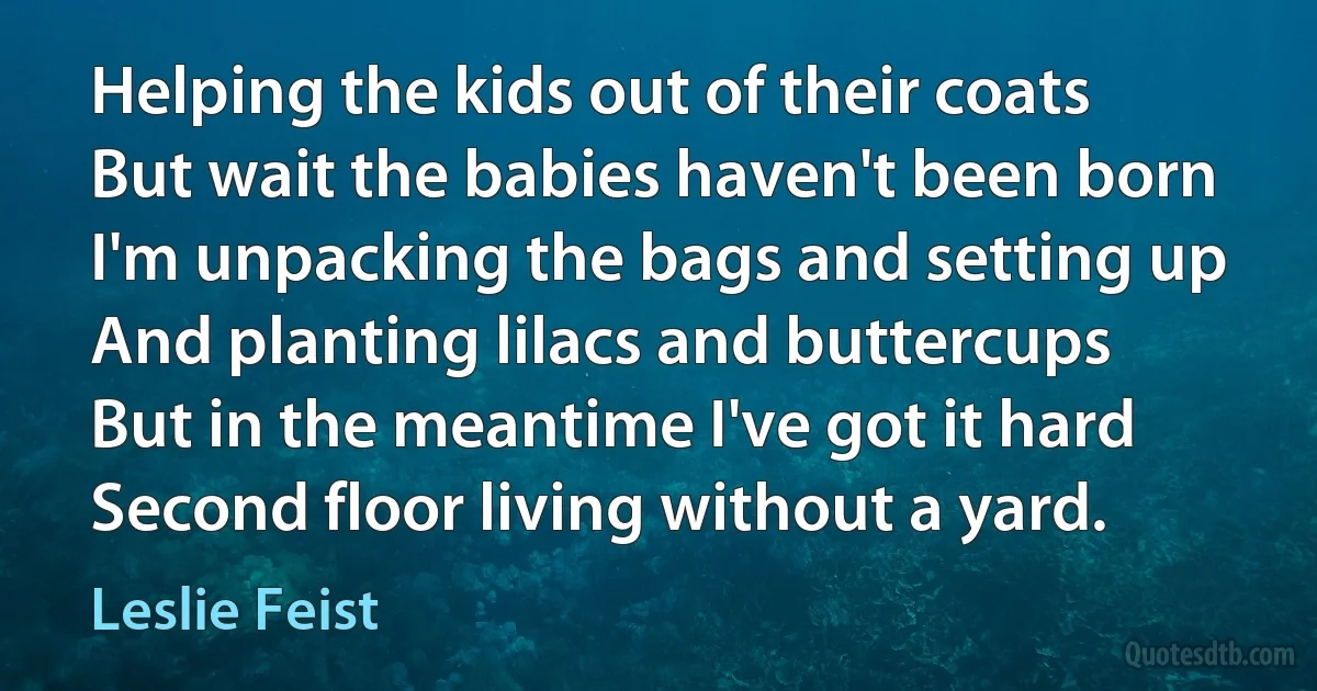 Helping the kids out of their coats
But wait the babies haven't been born
I'm unpacking the bags and setting up
And planting lilacs and buttercups
But in the meantime I've got it hard
Second floor living without a yard. (Leslie Feist)