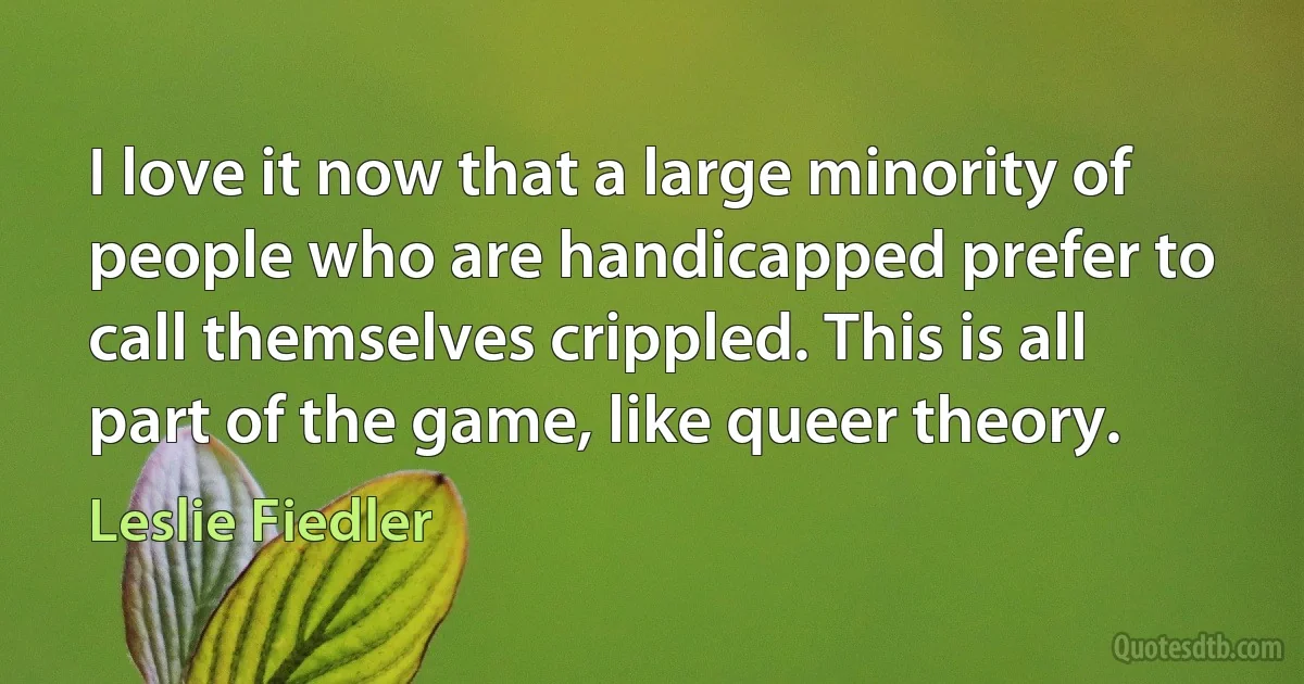 I love it now that a large minority of people who are handicapped prefer to call themselves crippled. This is all part of the game, like queer theory. (Leslie Fiedler)