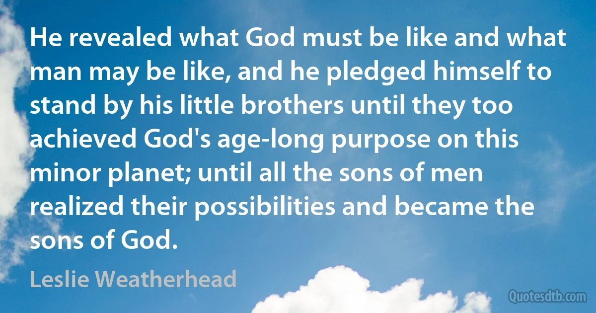 He revealed what God must be like and what man may be like, and he pledged himself to stand by his little brothers until they too achieved God's age-long purpose on this minor planet; until all the sons of men realized their possibilities and became the sons of God. (Leslie Weatherhead)