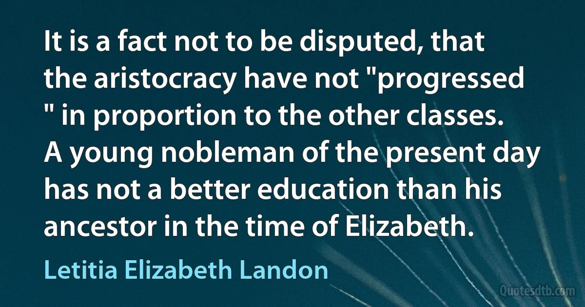 It is a fact not to be disputed, that the aristocracy have not "progressed " in proportion to the other classes. A young nobleman of the present day has not a better education than his ancestor in the time of Elizabeth. (Letitia Elizabeth Landon)