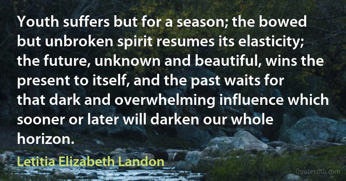 Youth suffers but for a season; the bowed but unbroken spirit resumes its elasticity; the future, unknown and beautiful, wins the present to itself, and the past waits for that dark and overwhelming influence which sooner or later will darken our whole horizon. (Letitia Elizabeth Landon)