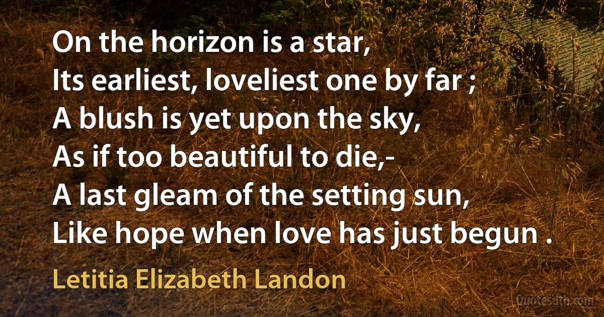 On the horizon is a star,
Its earliest, loveliest one by far ;
A blush is yet upon the sky,
As if too beautiful to die,-
A last gleam of the setting sun,
Like hope when love has just begun . (Letitia Elizabeth Landon)